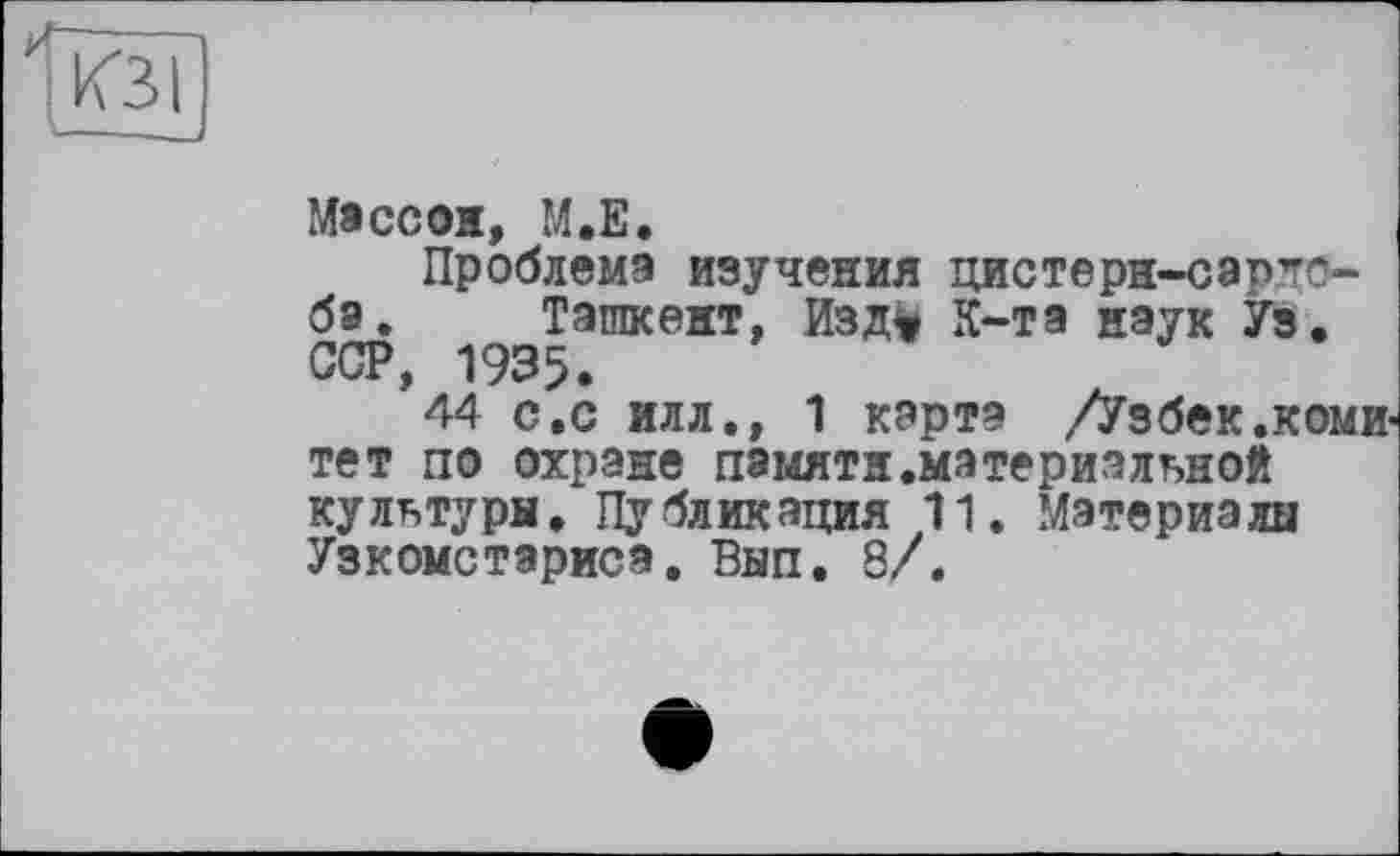 ﻿КЗ
Массон, М.Е.
Проблема изучения цистерн-сар”?-ба. Ташкент, Изд^ К-та наук Уз. ССР, 1935.
44 с.с илл., 1 карта /Узбек.комитет по охране памяти.материальной культура. Публикация 11. Материалы Узкомстэрисэ. Вып. 8/.